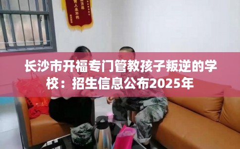 长沙市开福专门管教孩子叛逆的学校：招生信息公布2025年