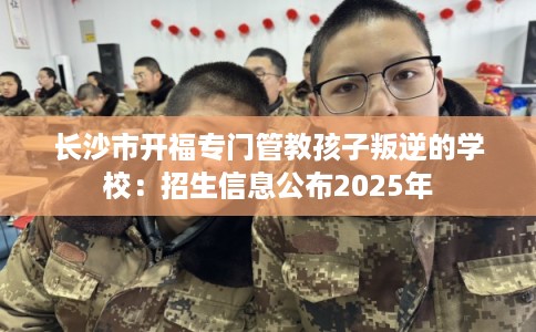 长沙市开福专门管教孩子叛逆的学校：招生信息公布2025年