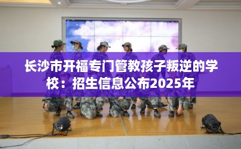 长沙市开福专门管教孩子叛逆的学校：招生信息公布2025年