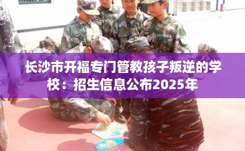 长沙市开福专门管教孩子叛逆的学校：招生信息公布2025年
