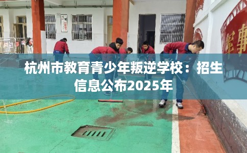 杭州市教育青少年叛逆学校：招生信息公布2025年