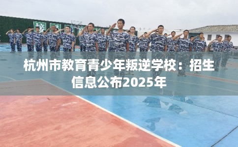 杭州市教育青少年叛逆学校：招生信息公布2025年