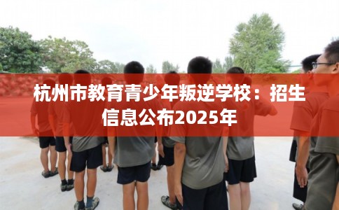 杭州市教育青少年叛逆学校：招生信息公布2025年