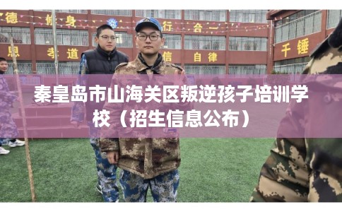 秦皇岛市山海关区叛逆孩子培训学校（招生信息公布）