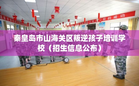 秦皇岛市山海关区叛逆孩子培训学校（招生信息公布）