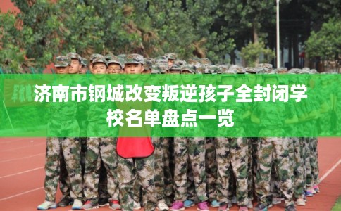济南市钢城改变叛逆孩子全封闭学校名单盘点一览