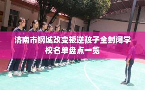 济南市钢城改变叛逆孩子全封闭学校名单盘点一览