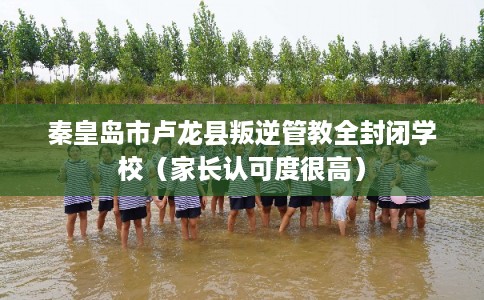 秦皇岛市卢龙县叛逆管教全封闭学校（家长认可度很高）