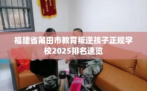 福建省莆田市教育叛逆孩子正规学校2025排名速览