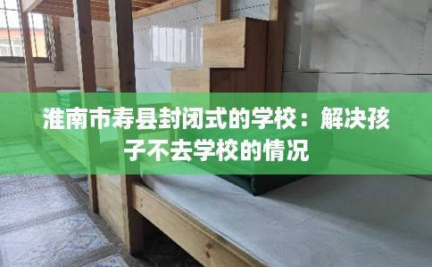 淮南市寿县封闭式的学校：解决孩子不去学校的情况