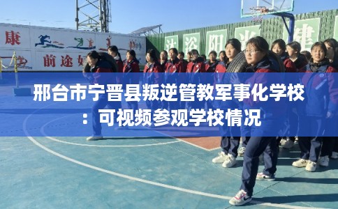 邢台市宁晋县叛逆管教军事化学校：可视频参观学校情况