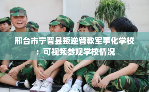 邢台市宁晋县叛逆管教军事化学校：可视频参观学校情况