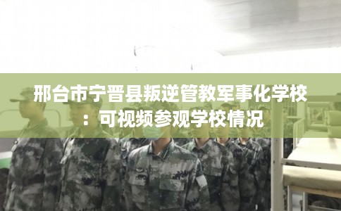 邢台市宁晋县叛逆管教军事化学校：可视频参观学校情况