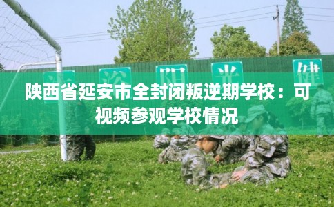陕西省延安市全封闭叛逆期学校：可视频参观学校情况