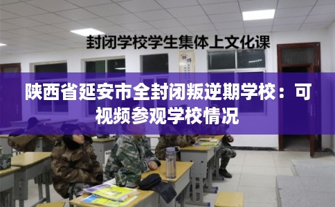 陕西省延安市全封闭叛逆期学校：可视频参观学校情况