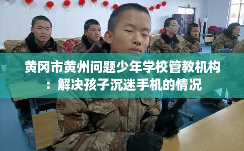 黄冈市黄州问题少年学校管教机构：解决孩子沉迷手机的情况