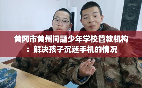黄冈市黄州问题少年学校管教机构：解决孩子沉迷手机的情况
