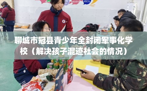 聊城市冠县青少年全封闭军事化学校（解决孩子混迹社会的情况）