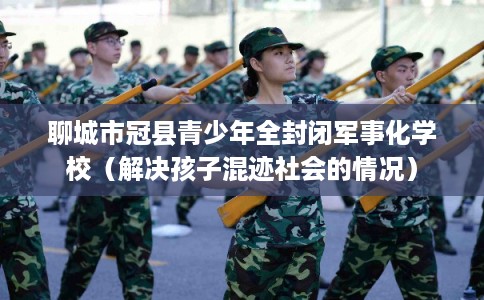 聊城市冠县青少年全封闭军事化学校（解决孩子混迹社会的情况）