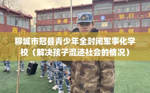 聊城市冠县青少年全封闭军事化学校（解决孩子混迹社会的情况）