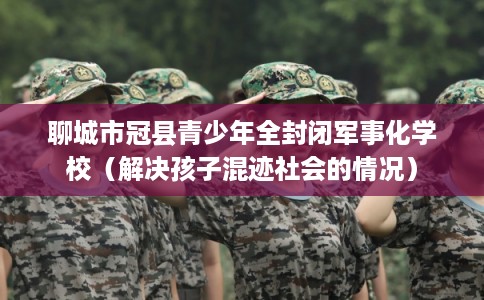 聊城市冠县青少年全封闭军事化学校（解决孩子混迹社会的情况）