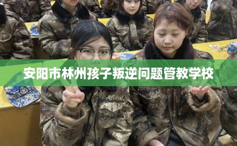 安阳市林州孩子叛逆问题管教学校
