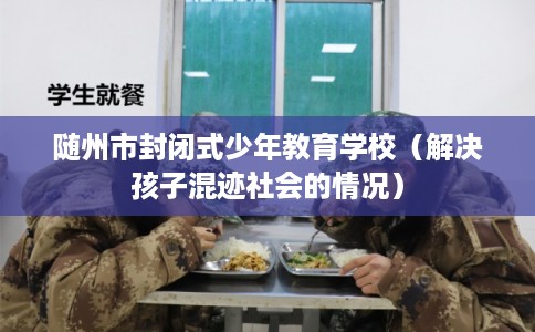 随州市封闭式少年教育学校（解决孩子混迹社会的情况）