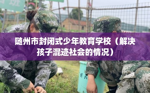 随州市封闭式少年教育学校（解决孩子混迹社会的情况）