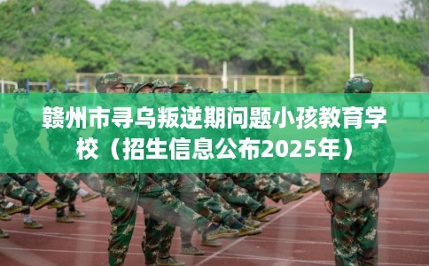 赣州市寻乌叛逆期问题小孩教育学校（招生信息公布2025年）