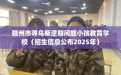 赣州市寻乌叛逆期问题小孩教育学校（招生信息公布2025年）