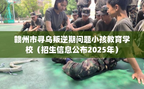 赣州市寻乌叛逆期问题小孩教育学校（招生信息公布2025年）