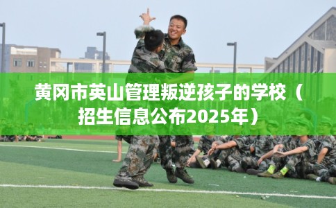 黄冈市英山管理叛逆孩子的学校（招生信息公布2025年）