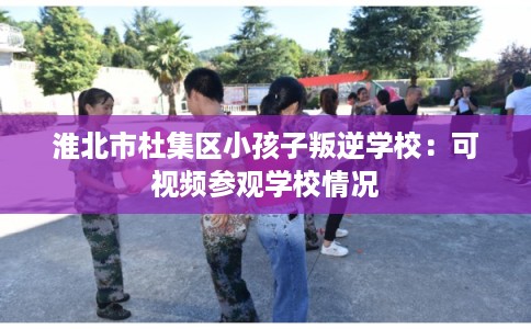 淮北市杜集区小孩子叛逆学校：可视频参观学校情况