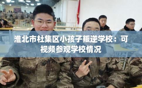 淮北市杜集区小孩子叛逆学校：可视频参观学校情况