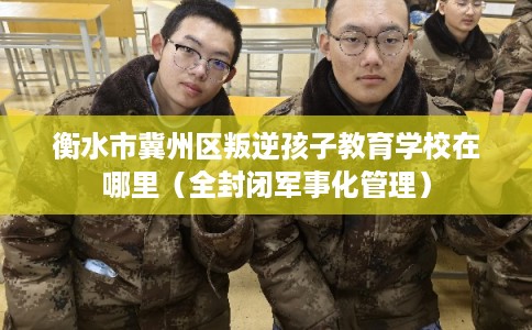 衡水市冀州区叛逆孩子教育学校在哪里（全封闭军事化管理）