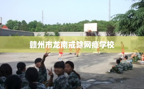 赣州市龙南戒除网瘾学校
