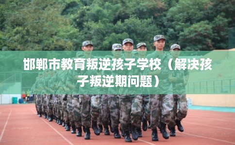 邯郸市教育叛逆孩子学校（解决孩子叛逆期问题）