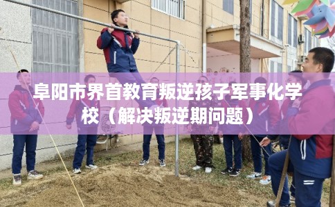 阜阳市界首教育叛逆孩子军事化学校（解决叛逆期问题）