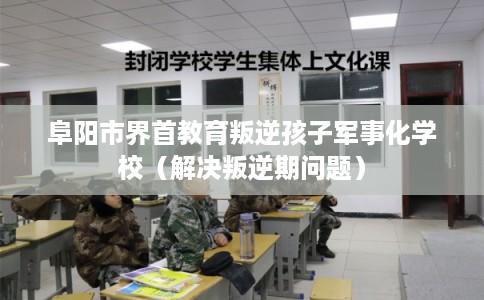 阜阳市界首教育叛逆孩子军事化学校（解决叛逆期问题）