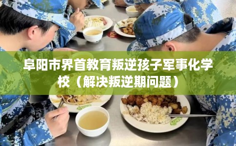阜阳市界首教育叛逆孩子军事化学校（解决叛逆期问题）