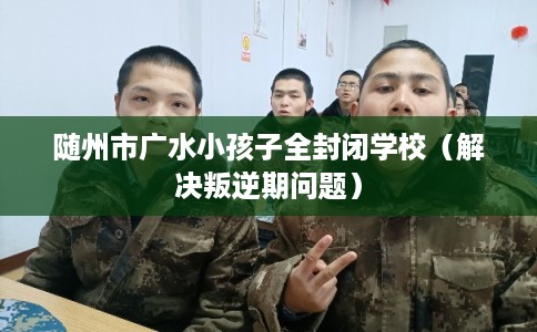 随州市广水小孩子全封闭学校（解决叛逆期问题）