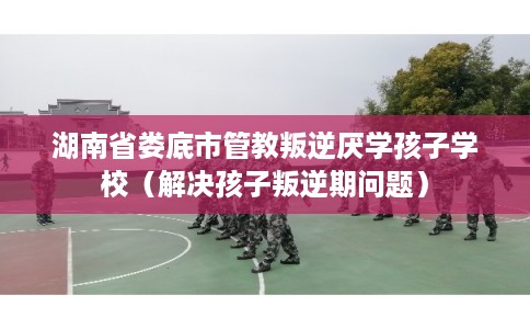 湖南省娄底市管教叛逆厌学孩子学校（解决孩子叛逆期问题）