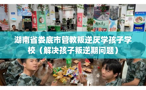 湖南省娄底市管教叛逆厌学孩子学校（解决孩子叛逆期问题）
