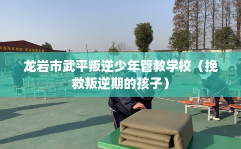 龙岩市武平叛逆少年管教学校（挽救叛逆期的孩子）