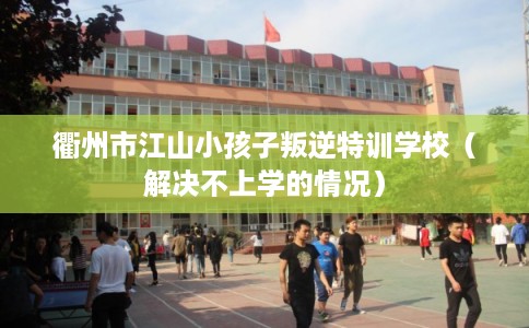 衢州市江山小孩子叛逆特训学校（解决不上学的情况）