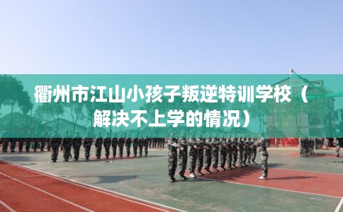 衢州市江山小孩子叛逆特训学校（解决不上学的情况）