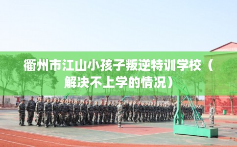 衢州市江山小孩子叛逆特训学校（解决不上学的情况）