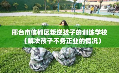 邢台市信都区叛逆孩子的训练学校（解决孩子不务正业的情况）