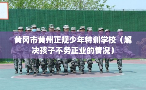 黄冈市黄州正规少年特训学校（解决孩子不务正业的情况）
