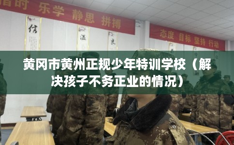 黄冈市黄州正规少年特训学校（解决孩子不务正业的情况）